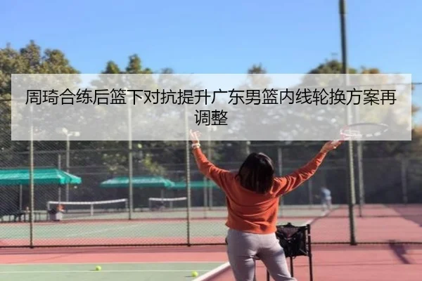 周琦合练后篮下对抗提升广东男篮内线轮换方案再调整
