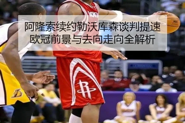 阿隆索续约勒沃库森谈判提速 欧冠前景与去向走向全解析